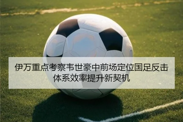 伊万重点考察韦世豪中前场定位国足反击体系效率提升新契机