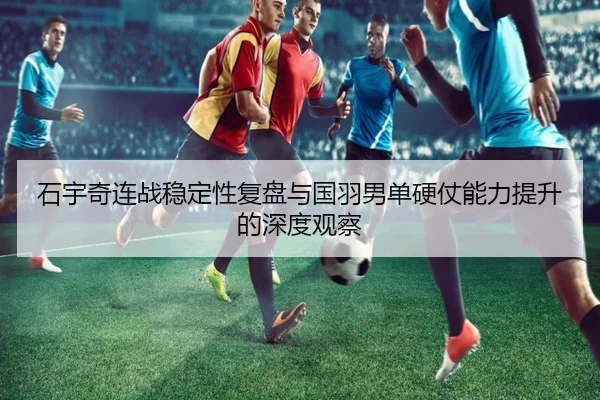 石宇奇连战稳定性复盘与国羽男单硬仗能力提升的深度观察