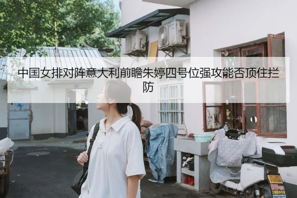 中国女排对阵意大利前瞻朱婷四号位强攻能否顶住拦防